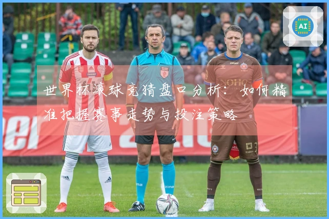 世界杯滚球竞猜盘口分析：如何精准把握赛事走势与投注策略