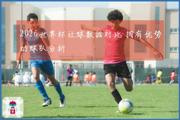 2026世界杯让球数据对比 拥有优势的球队分析