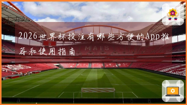 2026世界杯投注有哪些方便的App推荐和使用指南