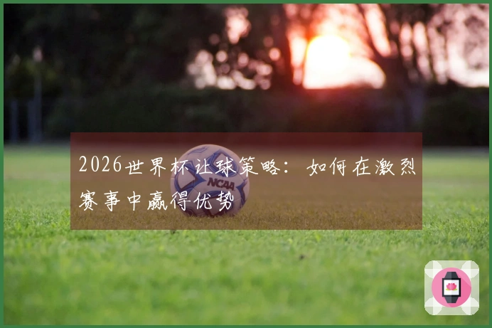 2026世界杯让球策略：如何在激烈赛事中赢得优势