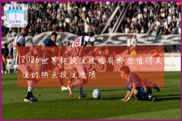 2026世界杯投注攻略有哪些值得关注的热点投注选项